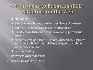 

(B2B) marketing









Consider distributors, resellers, retailers and partners
Selling to someone who is not the direct user
Usually more than one person involved in purchasing
process
Businesses making large purchases depend on suppliers
and expect reliability and delivery of quality products
and services on time
Personalization

Intranets and extranets
Industry marketplaces.

 