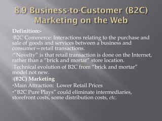 Definition:B2C Commerce: Interactions relating to the purchase and
sale of goods and services between a business and
consumer—retail transactions.
“Novelty” is that retail transaction is done on the Internet,
rather than a “brick and mortar” store location.
Technical evolution of B2C from “brick and mortar”
model not new.
(B2C) Marketing
•Main Attraction: Lower Retail Prices
•“B2C Pure Plays” could eliminate intermediaries,
storefront costs, some distribution costs, etc.

 
