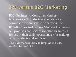 





B2C=Business-to-Consumer Market=
businesses sell products and services to
consumers for household or personal use
B2B=Business-to-Business Market= businesses
sell products and services to other businesses
for use in their daily operations or for making
other products and services
The B2B market is 5X as large as the B2C
market in the USA.

 