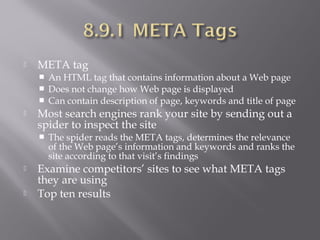 

META tag






Most search engines rank your site by sending out a
spider to inspect the site





An HTML tag that contains information about a Web page
Does not change how Web page is displayed
Can contain description of page, keywords and title of page

The spider reads the META tags, determines the relevance
of the Web page’s information and keywords and ranks the
site according to that visit’s findings

Examine competitors’ sites to see what META tags
they are using
Top ten results

 