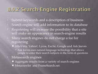 





Submit keywords and a description of business
Search engine will add information to its database
Registering will increase the possibility that a site
will make an appearance in search-engine results
Many search engines do not charge a fee for
registering


AltaVista, Yahoo!, Lycos, Excite, Google and Ask Jeeves
 Ask Jeeves uses natural-language technology that allows

people to enter their search subjects in the form of questions



Metasearch engines



Aggregate results from a variety of search engines
Metacrawler and FrameSearch.net

 