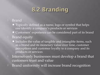 

Brand
Typically defined as a name, logo or symbol that helps
one identify a company’s products or services
 Customers’ experience can be considered part of its brand




Brand equity






Includes the value of tangible and intangible items, such
as a brand and its monetary value over time, customer
perceptions and customer loyalty to a company and its
products or services

Internet-only businesses must develop a brand that
customers trust and value
Brand uniformity will increase brand recognition

 