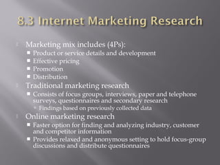

Marketing mix includes (4Ps):







Product or service details and development
Effective pricing
Promotion
Distribution

Traditional marketing research


Consists of focus groups, interviews, paper and telephone
surveys, questionnaires and secondary research
 Findings based on previously collected data



Online marketing research



Faster option for finding and analyzing industry, customer
and competitor information
Provides relaxed and anonymous setting to hold focus-group
discussions and distribute questionnaires

 