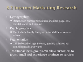 

Demographics




Psychographics




Can include family lifestyle, cultural differences and
values 

Segmentation




Statistics on human population, including age, sex,
marital status and income

Can be based on age, income, gender, culture and
common needs and wants

Traditional focus groups can allow customers to
touch, smell and experience products or services

 