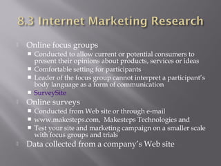 

Online focus groups
Conducted to allow current or potential consumers to
present their opinions about products, services or ideas
 Comfortable setting for participants
 Leader of the focus group cannot interpret a participant’s
body language as a form of communication
 SurveySite




Online surveys
Conducted from Web site or through e-mail
 www.makesteps.com, Makesteps Technologies and
 Test your site and marketing campaign on a smaller scale
with focus groups and trials




Data collected from a company’s Web site

 