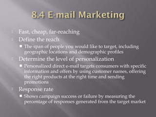 


Fast, cheap, far-reaching
Define the reach




Determine the level of personalization




The span of people you would like to target, including
geographic locations and demographic profiles
Personalized direct e-mail targets consumers with specific
information and offers by using customer names, offering
the right products at the right time and sending
promotions

Response rate


Shows campaign success or failure by measuring the
percentage of responses generated from the target market

 
