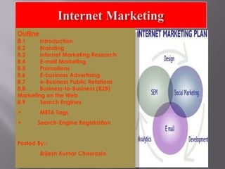 Outline
Outline
8.1
Introduction
8.1
Introduction
8.2
Branding

8.2
Branding
8.3
Internet Marketing Research
8.3
Internet Marketing Research
8.4
E-mail Marketing
8.4
E-mail Marketing
8.5
Promotions
8.5
Promotions
8.6
E-business Advertising
8.6
E-business Advertising
8.7
e-Business Public Relations
8.7
e-Business Public Relations
8.8
Business-to-Business (B2B)
8.8
MarketingBusiness-to-Business (B2B)
on the Web
Marketing on the Web
8.9
Search Engines
8.9
Search Engines

META Tags

META Tags

Search-Engine Registration

Search-Engine Registration
Posted By:Posted By:Brijesh Kumar Chaurasia
Brijesh Kumar Chaurasia

 