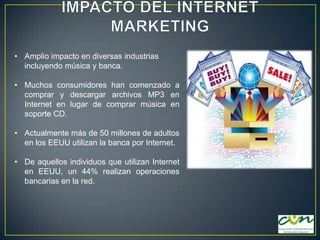 • Amplio impacto en diversas industrias
incluyendo música y banca.
• Muchos consumidores han comenzado a
comprar y descargar archivos MP3 en
Internet en lugar de comprar música en
soporte CD.

• Actualmente más de 50 millones de adultos
en los EEUU utilizan la banca por Internet.
• De aquellos individuos que utilizan Internet
en EEUU, un 44% realizan operaciones
bancarias en la red.

 