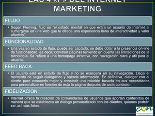 FLUJO
• Según Fleming, flujo es “el estado mental en que entra un usuario de Internet al
sumergirse en una web que le ofrece una experiencia llena de interactividad y valor
añadido”.

FUNCIONALIDAD
• Una vez en estado de flujo, puede ser captado, se debe dotar a la presencia on-line
de funcionalidad, es decir, construir páginas teniendo en cuenta las limitaciones de la
tecnología. Se refiere a una homepage atractiva, con navegación clara y útil para el
usuario.

FEED BACK
• El usuario está en estado de flujo y no se exaspera en su navegación. Llega el
momento de seguir dialogando y sacarle información. En definitiva, dialogar con el
cliente para conocerlo mejor y construir una relación basada en sus necesidades
para personalizar en función de esto la página después de cada contacto.

FIDELIZACION
• Internet ofrece la creación de comunidades de usuarios que aporten contenidos de
manera que se establezca un diálogo personalizado con los clientes, quienes podrán
ser así más fieles.

 