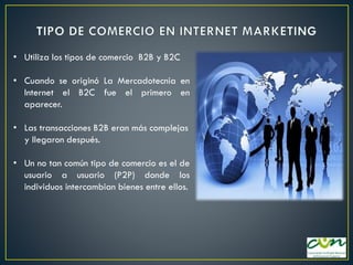 • Utiliza los tipos de comercio B2B y B2C
• Cuando se originó La Mercadotecnia en
Internet el B2C fue el primero en
aparecer.
• Las transacciones B2B eran más complejas
y llegaron después.

• Un no tan común tipo de comercio es el de
usuario a usuario (P2P) donde los
individuos intercambian bienes entre ellos.

 
