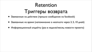 Retention	

Триггеры возврата
• Завязанные на действие (пришло сообщение на facebook)	

• Завязанные на время (напоминание о неоплате через 3, 5, 10 дней)	

• Информационный апдейты (раз в неделю/месяц новости проекта)
 