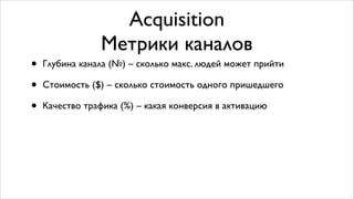 Acquisition	

Метрики каналов
• Глубина канала (№) – cколько макс. людей может прийти	

• Стоимость ($) – стоимость одного пришедшего пользователя	

• Качество трафика (%) – какая конверсия в активацию
 