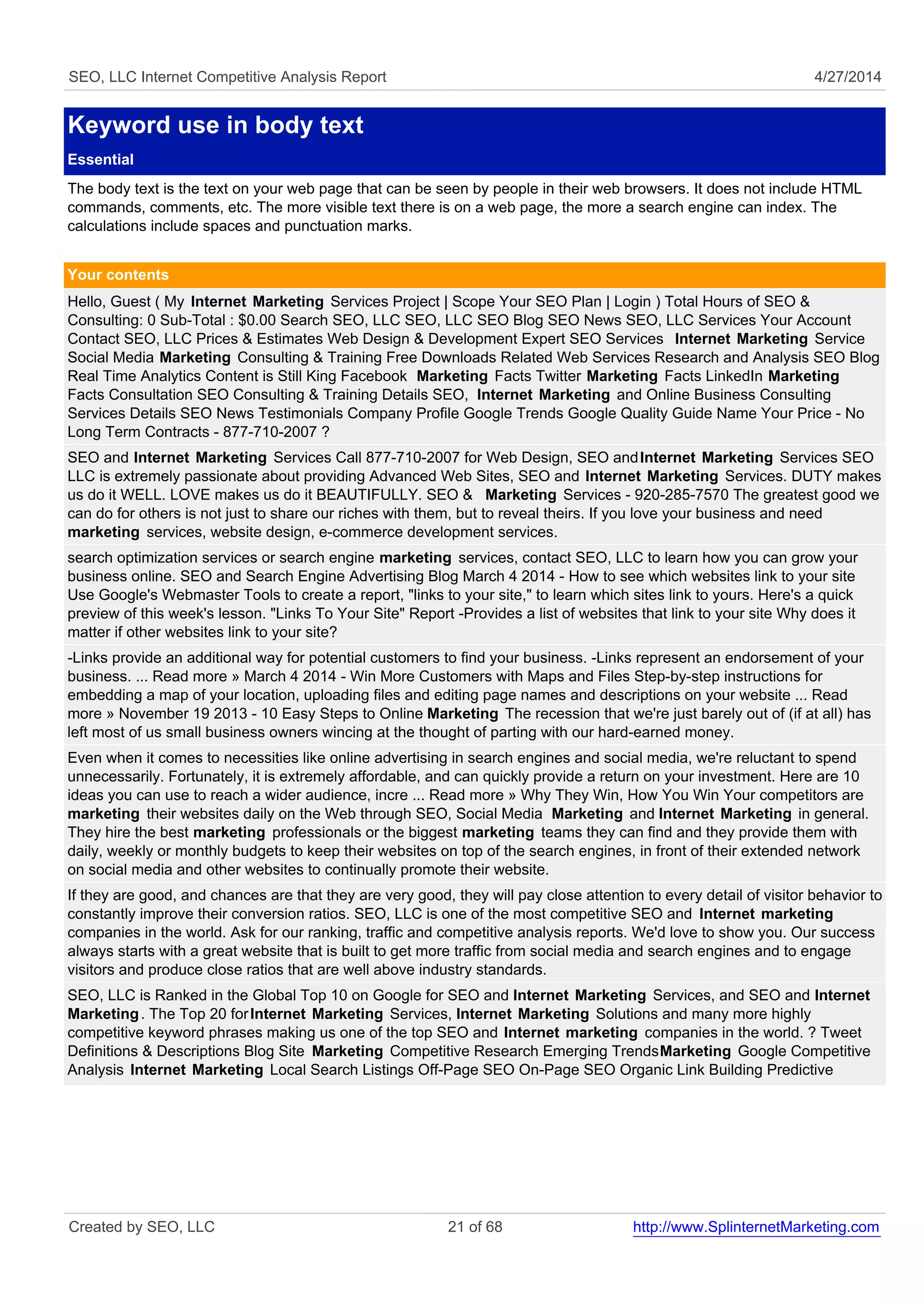 SEO, LLC Internet Competitive Analysis Report 4/27/2014
Keyword use in body text
Essential
The body text is the text on your web page that can be seen by people in their web browsers. It does not include HTML
commands, comments, etc. The more visible text there is on a web page, the more a search engine can index. The
calculations include spaces and punctuation marks.
Your contents
Hello, Guest ( My Internet Marketing Services Project | Scope Your SEO Plan | Login ) Total Hours of SEO &
Consulting: 0 Sub-Total : $0.00 Search SEO, LLC SEO, LLC SEO Blog SEO News SEO, LLC Services Your Account
Contact SEO, LLC Prices & Estimates Web Design & Development Expert SEO Services Internet Marketing Service
Social Media Marketing Consulting & Training Free Downloads Related Web Services Research and Analysis SEO Blog
Real Time Analytics Content is Still King Facebook Marketing Facts Twitter Marketing Facts LinkedIn Marketing
Facts Consultation SEO Consulting & Training Details SEO, Internet Marketing and Online Business Consulting
Services Details SEO News Testimonials Company Profile Google Trends Google Quality Guide Name Your Price - No
Long Term Contracts - 877-710-2007 ?
SEO and Internet Marketing Services Call 877-710-2007 for Web Design, SEO andInternet Marketing Services SEO
LLC is extremely passionate about providing Advanced Web Sites, SEO and Internet Marketing Services. DUTY makes
us do it WELL. LOVE makes us do it BEAUTIFULLY. SEO & Marketing Services - 920-285-7570 The greatest good we
can do for others is not just to share our riches with them, but to reveal theirs. If you love your business and need
marketing services, website design, e-commerce development services.
search optimization services or search engine marketing services, contact SEO, LLC to learn how you can grow your
business online. SEO and Search Engine Advertising Blog March 4 2014 - How to see which websites link to your site
Use Google's Webmaster Tools to create a report, "links to your site," to learn which sites link to yours. Here's a quick
preview of this week's lesson. "Links To Your Site" Report -Provides a list of websites that link to your site Why does it
matter if other websites link to your site?
-Links provide an additional way for potential customers to find your business. -Links represent an endorsement of your
business. ... Read more » March 4 2014 - Win More Customers with Maps and Files Step-by-step instructions for
embedding a map of your location, uploading files and editing page names and descriptions on your website ... Read
more » November 19 2013 - 10 Easy Steps to Online Marketing The recession that we're just barely out of (if at all) has
left most of us small business owners wincing at the thought of parting with our hard-earned money.
Even when it comes to necessities like online advertising in search engines and social media, we're reluctant to spend
unnecessarily. Fortunately, it is extremely affordable, and can quickly provide a return on your investment. Here are 10
ideas you can use to reach a wider audience, incre ... Read more » Why They Win, How You Win Your competitors are
marketing their websites daily on the Web through SEO, Social Media Marketing and Internet Marketing in general.
They hire the best marketing professionals or the biggest marketing teams they can find and they provide them with
daily, weekly or monthly budgets to keep their websites on top of the search engines, in front of their extended network
on social media and other websites to continually promote their website.
If they are good, and chances are that they are very good, they will pay close attention to every detail of visitor behavior to
constantly improve their conversion ratios. SEO, LLC is one of the most competitive SEO and Internet marketing
companies in the world. Ask for our ranking, traffic and competitive analysis reports. We'd love to show you. Our success
always starts with a great website that is built to get more traffic from social media and search engines and to engage
visitors and produce close ratios that are well above industry standards.
SEO, LLC is Ranked in the Global Top 10 on Google for SEO and Internet Marketing Services, and SEO and Internet
Marketing. The Top 20 forInternet Marketing Services, Internet Marketing Solutions and many more highly
competitive keyword phrases making us one of the top SEO and Internet marketing companies in the world. ? Tweet
Definitions & Descriptions Blog Site Marketing Competitive Research Emerging TrendsMarketing Google Competitive
Analysis Internet Marketing Local Search Listings Off-Page SEO On-Page SEO Organic Link Building Predictive
Created by SEO, LLC 21 of 68 http://www.SplinternetMarketing.com
 