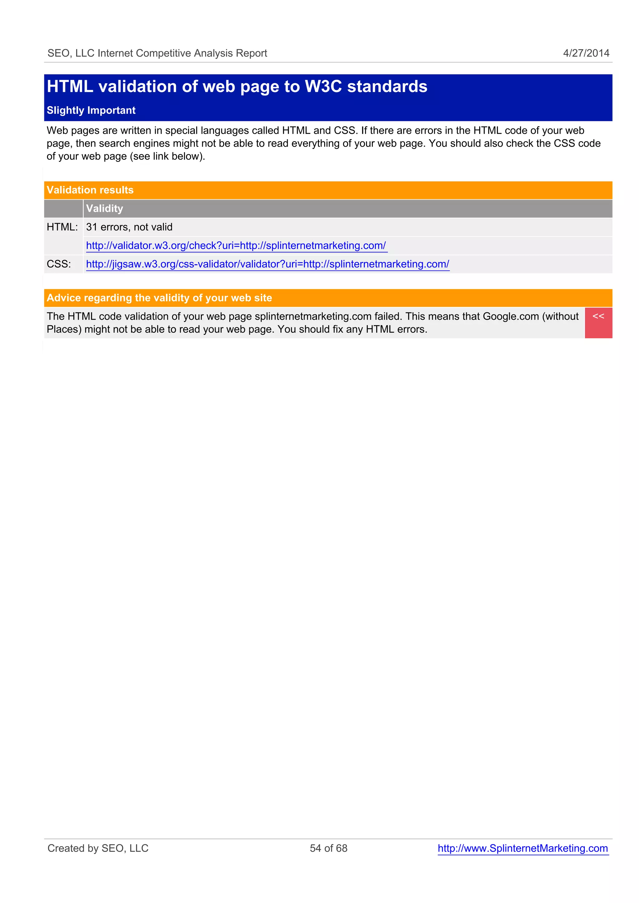 SEO, LLC Internet Competitive Analysis Report 4/27/2014
HTML validation of web page to W3C standards
Slightly Important
Web pages are written in special languages called HTML and CSS. If there are errors in the HTML code of your web
page, then search engines might not be able to read everything of your web page. You should also check the CSS code
of your web page (see link below).
Validation results
Validity
HTML: 31 errors, not valid
http://validator.w3.org/check?uri=http://splinternetmarketing.com/
CSS: http://jigsaw.w3.org/css-validator/validator?uri=http://splinternetmarketing.com/
Advice regarding the validity of your web site
The HTML code validation of your web page splinternetmarketing.com failed. This means that Google.com (without
Places) might not be able to read your web page. You should fix any HTML errors.
<<
Created by SEO, LLC 54 of 68 http://www.SplinternetMarketing.com
 