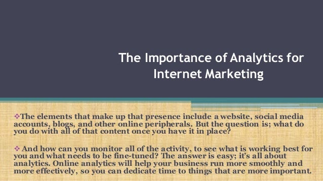 The Importance of Analytics for
Internet Marketing
The elements that make up that presence include a website, social media
accounts, blogs, and other online peripherals. But the question is; what do
you do with all of that content once you have it in place?
 And how can you monitor all of the activity, to see what is working best for
you and what needs to be fine-tuned? The answer is easy; it’s all about
analytics. Online analytics will help your business run more smoothly and
more effectively, so you can dedicate time to things that are more important.
 