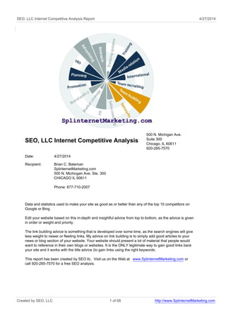 SEO, LLC Internet Competitive Analysis Report 4/27/2014 
SEO, LLC Internet Competitive Analysis 
500 N. Michigan Ave. 
Suite 300 
Chicago, IL 60611 
920-285-7570 
Date: 4/27/2014 
Recipient: Brian C. Bateman 
SplinternetMarketing.com 
500 N. Michicgan Ave. Ste. 300 
CHICAGO IL 60611 
Phone: 877-710-2007 
Data and statistics used to make your site as good as or better than any of the top 10 competitors on 
Google or Bing. 
Edit your website based on this in-depth and insightful advice from top to bottom, as the advice is given 
in order or weight and priority. 
The link building advice is something that is developed over some time, as the search engines will give 
less weight to newer or fleeting links. My advice on link building is to simply add good articles to your 
news or blog section of your website. Your website should present a lot of material that people would 
want to reference in their own blogs or websites. It is the ONLY legitimate way to gain good links back 
your site and it works with the title advice (to gain links using the right keywords. 
This report has been created by SEO llc. Visit us on the Web at www.SplinternetMarketing.com or 
call 920-285-7570 for a free SEO analysis. 
Created by SEO, LLC 1 of 68 http://www.SplinternetMarketing.com 
 