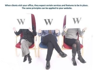 When clients visit your office, they expect certain services and features to be in place. 
The same principles can be applied to your website. 
 