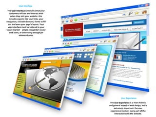 User Interface 
The User Interface is literally what your 
customers will see and interact with 
when they visit your website. this 
includes aspects like your links, your 
navigation, clickable buttons, forms to fill 
out and even your page’s layout. Your 
user interface must be tailored to your 
target market – simple enough for novice 
web users, or interesting enough for 
advanced ones. 
User Experience 
The User Experience is a more holistic 
and general aspect of web design, but is 
extremely important. the user 
experience involves every part of the 
interaction with the website. 
 