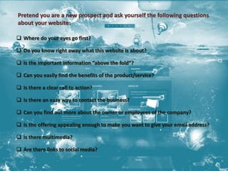 Pretend you are a new prospect and ask yourself the following questions 
about your website: 
 Where do your eyes go first? 
 Do you know right away what this website is about? 
 Is the important information “above the fold”? 
 Can you easily find the benefits of the product/service? 
 Is there a clear call to action? 
 Is there an easy way to contact the business? 
 Can you find out more about the owner or employees of the company? 
 Is the offering appealing enough to make you want to give your email address? 
 Is there multimedia? 
 Are there links to social media? 
 