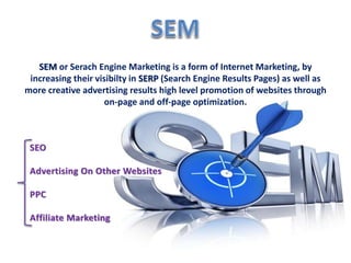 SEM or Serach Engine Marketing is a form of Internet Marketing, by 
increasing their visibilty in SERP (Search Engine Results Pages) as well as 
more creative advertising results high level promotion of websites through 
SEO 
on-page and off-page optimization. 
Advertising On Other Websites 
PPC 
Affiliate Marketing 
 