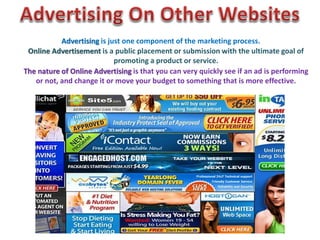 Advertising is just one component of the marketing process. 
Online Advertisement is a public placement or submission with the ultimate goal of 
promoting a product or service. 
The nature of Online Advertising is that you can very quickly see if an ad is performing 
or not, and change it or move your budget to something that is more effective. 
 