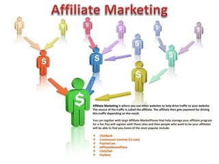 Affiliate Marketing is where you use other websites to help drive traffic to your website. 
The source of the traffic is called the affiliate. The affiliate then gets payment for driving 
this traffic depending on the result. 
You can register with large Affiliate MarketPlaces that help manage your affiliate program 
for a fee.You will register with these sites and then people who want to be your affiliates 
will be able to find you.Some of the most popular include: 
 ClickBank 
 Commission Junction (CJ.com) 
 PayDotCom 
 AffiliateMarketPlace 
 Click2Sell 
 PayGear 
 