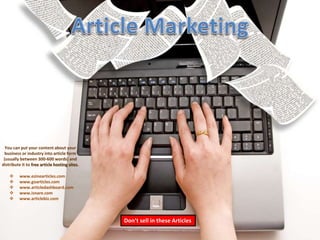 You can put your content about your 
business or industry into article form 
(usually between 300-600 words) and 
distribute it to free article hosting sites. 
Don’t sell in these Articles 
 www.ezinearticles.com 
 www.goarticles.com 
 www.articledashboard.com 
 www.isnare.com 
 www.articlebiz.com 
 