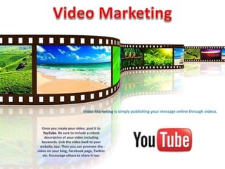 Video Marketing is simply publishing your message online through videos. 
Once you create your video, post it to 
YouTube. Be sure to include a robust 
description of your video including 
keywords. Link the video back to your 
website, too. Then you can promote the 
video on your blog, Facebook page, Twitter 
etc. Encourage others to share it too. 
 