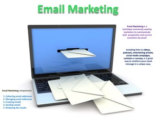 Email Marketing components: 
1. Collecting email addresses 
2. Managing email addresses 
3. Creating emails 
4. Sending emails 
5. Analysing the results 
Email Marketing is a 
technique commonly used by 
marketers to communicate 
with prospective and current 
customers by email. 
Including links to videos, 
podcasts, entertaining articles, 
social media campaigns, 
contests or surveys, is a great 
way to reinforce your email 
message in a unique way. 
 