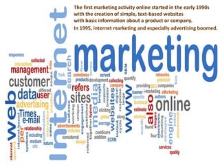 The first marketing activity online started in the early 1990s 
with the creation of simple, text-based websites 
with basic information about a product or company. 
In 1995, internet marketing and especially advertising boomed. 
 