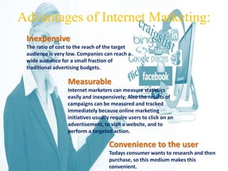 Advantages of Internet Marketing: 
Inexpensive 
The ratio of cost to the reach of the target 
audience is very low. Companies can reach a 
wide audience for a small fraction of 
traditional advertising budgets. 
Measurable 
Internet marketers can measure statistics 
easily and inexpensively; Also the results of 
campaigns can be measured and tracked 
immediately because online marketing 
initiatives usually require users to click on an 
advertisement, to visit a website, and to 
perform a targeted action. 
Convenience to the user 
Todays consumer wants to research and then 
purchase, so this medium makes this 
convenient. 
 