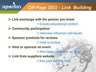 Company Logo
Off-Page SEO - Link Building
> Link exchange with the person you know
> Create educational content
> Community participation
> Interview influence individuals
> Sponsor products for reviews
> Host a contest
> Host or sponsor an event
> Ask happy customer for links
> Link from suppliers website
> Ask your team to help
 