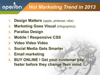 Company Logo
Hot Marketing Trend in 2013
1. Design Matters (apple, pinterest, nike)
2. Marketing Goes Visual (infographics)
3. Parallax Design
4. Mobile ! Responsive CSS
5. Video Video Video
6. Social Media Gets Smarter
7. Email marketing
8. BUY ONLINE ! Get your customer pay
faster before they change their mind.
 
