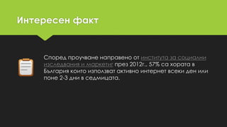 Интересен факт
Според проучване направено от института за социални
изследвания и маркетиг през 2012г., 57% са хората в
България които използват активно интернет всеки ден или
поне 2-3 дни в седмицата.
 