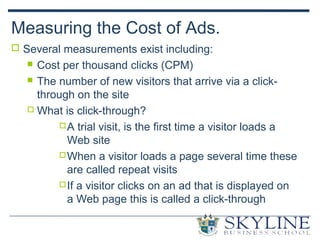 Measuring the Cost of Ads.
 Several measurements exist including:
 Cost per thousand clicks (CPM)
 The number of new visitors that arrive via a click-
through on the site
 What is click-through?
A trial visit, is the first time a visitor loads a
Web site
When a visitor loads a page several time these
are called repeat visits
If a visitor clicks on an ad that is displayed on
a Web page this is called a click-through
 