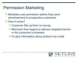 Permission Marketing
 Marketers ask permission before they send
advertisement to prospective customers.
 How it works?
 Customer fills out form or survey.
 Merchant then begins to delivery targeted banner
in the consumer’s browsers
 Or give information about product via e-mail
 