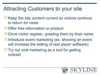 Attracting Customers to your site
 Keep the site content current so visitors continue
to return for news
 Offer free information or product
 Once visitor register, greeting them by their name
 Introduce event marketing (ex. showing an event
will increase the selling of real player software)
 Try out viral marketing as a tool for getting
noticed
 