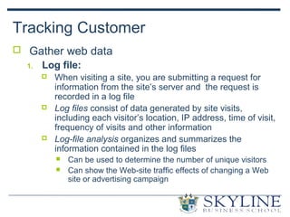 Tracking Customer
 Gather web data
1. Log file:
 When visiting a site, you are submitting a request for
information from the site’s server and the request is
recorded in a log file
 Log files consist of data generated by site visits,
including each visitor’s location, IP address, time of visit,
frequency of visits and other information
 Log-file analysis organizes and summarizes the
information contained in the log files
 Can be used to determine the number of unique visitors
 Can show the Web-site traffic effects of changing a Web
site or advertising campaign
 