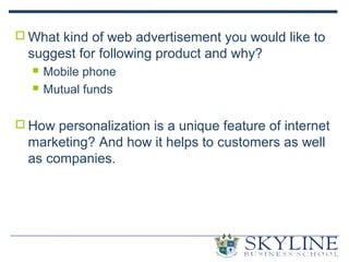  What kind of web advertisement you would like to
suggest for following product and why?
 Mobile phone
 Mutual funds
 How personalization is a unique feature of internet
marketing? And how it helps to customers as well
as companies.
 