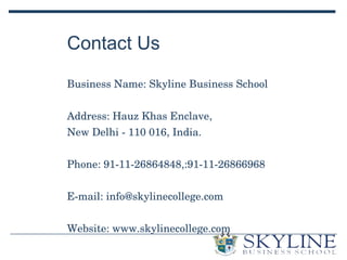 Contact Us
Business Name: Skyline Business School
Address: Hauz Khas Enclave, 
New Delhi ­ 110 016, India.
Phone: 91­11­26864848,:91­11­26866968
E­mail: info@skylinecollege.com
Website: www.skylinecollege.com
 
