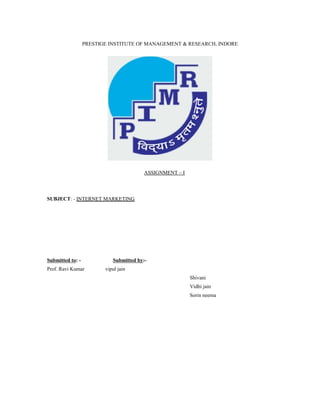 PRESTIGE INSTITUTE OF MANAGEMENT & RESEARCH, INDORE
ASSIGNMENT – I
SUBJECT: - INTERNET MARKETING
Submitted to: - Submitted by:-
Prof. Ravi Kumar vipul jain
Shivani
Vidhi jain
Sorin neema
 