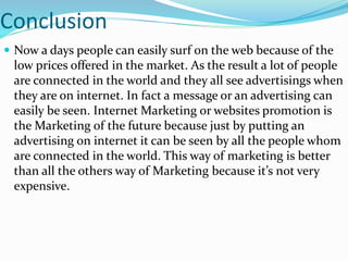 Conclusion
 Now a days people can easily surf on the web because of the
low prices offered in the market. As the result a lot of people
are connected in the world and they all see advertisings when
they are on internet. In fact a message or an advertising can
easily be seen. Internet Marketing or websites promotion is
the Marketing of the future because just by putting an
advertising on internet it can be seen by all the people whom
are connected in the world. This way of marketing is better
than all the others way of Marketing because it’s not very
expensive.
 