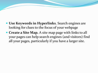  Use Keywords in Hyperlinks. Search engines are
looking for clues to the focus of your webpage
 Create a Site Map. A site map page with links to all
your pages can help search engines (and visitors) find
all your pages, particularly if you have a larger site.
 