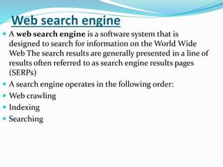 Web search engine
 A web search engine is a software system that is
designed to search for information on the World Wide
Web The search results are generally presented in a line of
results often referred to as search engine results pages
(SERPs)
 A search engine operates in the following order:
 Web crawling
 Indexing
 Searching
 