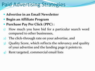 Paid Advertising Strategies
 Advertise in an Email Newsletter
 Begin an Affiliate Program
 Purchase Pay Per Click (PPC) :
1) How much you have bid for a particular search word
compared to other businesses,
2) The click-through rate on your advertise, and
3) Quality Score, which reflects the relevancy and quality
of your advertise and the landing page it points to.
4) Rent targeted, commercial email lists
 
