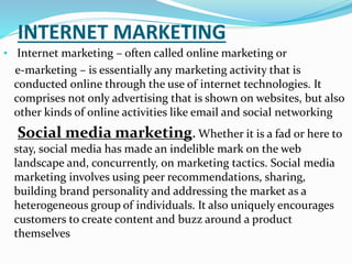 INTERNET MARKETING
• Internet marketing – often called online marketing or
e-marketing – is essentially any marketing activity that is
conducted online through the use of internet technologies. It
comprises not only advertising that is shown on websites, but also
other kinds of online activities like email and social networking
Social media marketing. Whether it is a fad or here to
stay, social media has made an indelible mark on the web
landscape and, concurrently, on marketing tactics. Social media
marketing involves using peer recommendations, sharing,
building brand personality and addressing the market as a
heterogeneous group of individuals. It also uniquely encourages
customers to create content and buzz around a product
themselves
 