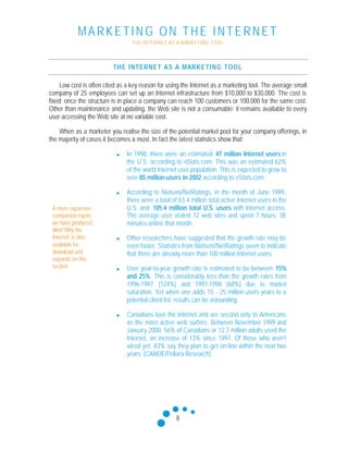 MARKETING ON THE INTERNET
THE INTERNET AS A MARKETING TOOL
8
THE INTERNET AS A MARKETING TOOL
Low cost is often cited as a key reason for using the Internet as a marketing tool. The average small
company of 25 employees can set up an Internet infrastructure from $10,000 to $30,000. The cost is
fixed; once the structure is in place a company can reach 100 customers or 100,000 for the same cost.
Other than maintenance and updating, the Web site is not a consumable; it remains available to every
user accessing the Web site at no variable cost.
When as a marketer you realise the size of the potential market pool for your company offerings, in
the majority of cases it becomes a must. In fact the latest statistics show that:
n In 1998, there were an estimated 47 million Internet users in
the U.S. according to eStats.com. This was an estimated 62%
of the world Internet user population. This is expected to grow to
over 85 million users in 2002 according to eStats.com.
n According to Nielsen//NetRatings, in the month of June 1999,
there were a total of 63.4 million total active Internet users in the
U.S. and 105.4 million total U.S. users with Internet access.
The average user visited 12 web sites and spent 7 hours, 38
minutes online that month.
n Other researchers have suggested that the growth rate may be
even faster. Statistics from Nielsen//NetRatings seem to indicate
that there are already more than 100 million Internet users.
n User year-to-year growth rate is estimated to be between 15%
and 25%. This is considerably less than the growth rates from
1996-1997 (124%) and 1997-1998 (68%) due to market
saturation. Yet when one adds 15 - 25 million users years to a
potential client list, results can be astounding.
n Canadians love the Internet and are second only to Americans
as the most active web surfers. Between November 1999 and
January 2000, 56% of Canadians or 12.7 million adults used the
Internet, an increase of 13% since 1997. Of those who aren’t
wired yet, 43% say they plan to get on-line within the next two
years. (CANOE/Pollara Research)
A more expansive
companion report
we have produced
titled 'Why the
Internet" is also
available for
download and
expands on this
section.
 