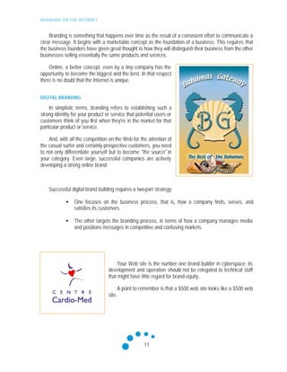 BRANDING ON THE INTERNET
11
Branding is something that happens over time as the result of a consistent effort to communicate a
clear message. It begins with a marketable concept as the foundation of a business. This requires that
the business founders have given great thought to how they will distinguish their business from the other
businesses selling essentially the same products and services.
Online, a better concept, even by a tiny company has the
opportunity to become the biggest and the best. In that respect
there is no doubt that the Internet is unique.
DIGITAL BRANDING
In simplistic terms, branding refers to establishing such a
strong identity for your product or service that potential users or
customers think of you first when they're in the market for that
particular product or service.
And, with all the competition on the Web for the attention of
the casual surfer and certainly prospective customers, you need
to not only differentiate yourself but to become "the source" in
your category. Even large, successful companies are actively
developing a strong online brand.
Successful digital brand building requires a two-part strategy:
• One focuses on the business process, that is, how a company finds, serves, and
satisfies its customers.
• The other targets the branding process, in terms of how a company manages media
and positions messages in competitive and confusing markets.
Your Web site is the number one brand builder in cyberspace; its
development and operation should not be relegated to technical staff
that might have little regard for brand equity.
A point to remember is that a $500 web site looks like a $500 web
site.
 