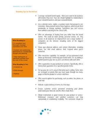BRANDING ON THE INTERNET
12
What Branding Is:
• A consistent and
thorough message
expressed over time
• Content and positioning
determined by considerable
thought and planning
• Helps distinguish an
individual business from
the rest of the crowd
What Branding Is Not:
• A banner ad
• Click-through
• Publicity
Branding Tips for the Internet
• Leverage real-world brand equity. Web users want to do business
with brands they trust. Your site should highlight its relationship to
your real-world business and your real-world brand
• Use a domain name, tagline, or product name that prospects can
remember. Many domain names have hyphens, which break them
unnaturally, or strange spellings. Sometimes you can't access
them without searching for the correct URL.
• Offer an advantage of buying from you rather than the brand
names. This could be lower pricing, personal service, etc. Any
service at all would be an improvement over a large number of
companies on the Internet, including some of the biggest
companies!
• Show your physical address and contact information, including
phone, fax, and email address. And, respond when you're
contacted.
• Offer interactive capability. For example, set up automated email
follow up that keeps reinforcing your brand name. Or, try adding a
bulletin board to your site so users can interact with each other.
• Offer a guarantee on your products or services. Specifically, offer a
money back guarantee for a specified period of time.
• Set up your site so it's easy to find what you're selling. Some sites
are arranged so poorly that you must wade through too many
pages to find the product or service sold there.
• Offer several options for purchasing, such as online, fax, phone, or
snail mail.
• Indicate a quick delivery in terms of a few days.
• Ensure customer service personnel answering your phone
understand your Web site and the offers made there.
• Obtain testimonials or good reviews for your product or service.
Well-known reviewers and satisfied customers can help
substantially in establishing credibility. The comments should be
 