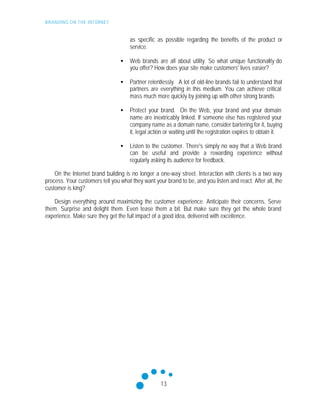 BRANDING ON THE INTERNET
13
as specific as possible regarding the benefits of the product or
service.
• Web brands are all about utility. So what unique functionality do
you offer? How does your site make customers' lives easier?
• Partner relentlessly. A lot of old-line brands fail to understand that
partners are everything in this medium. You can achieve critical
mass much more quickly by joining up with other strong brands
• Protect your brand. On the Web, your brand and your domain
name are inextricably linked. If someone else has registered your
company name as a domain name, consider bartering for it, buying
it, legal action or waiting until the registration expires to obtain it.
• Listen to the customer. There's simply no way that a Web brand
can be useful and provide a rewarding experience without
regularly asking its audience for feedback.
On the Internet brand building is no longer a one-way street. Interaction with clients is a two way
process. Your customers tell you what they want your brand to be, and you listen and react. After all, the
customer is king?
Design everything around maximizing the customer experience. Anticipate their concerns. Serve
them. Surprise and delight them. Even tease them a bit. But make sure they get the whole brand
experience. Make sure they get the full impact of a good idea, delivered with excellence.
 